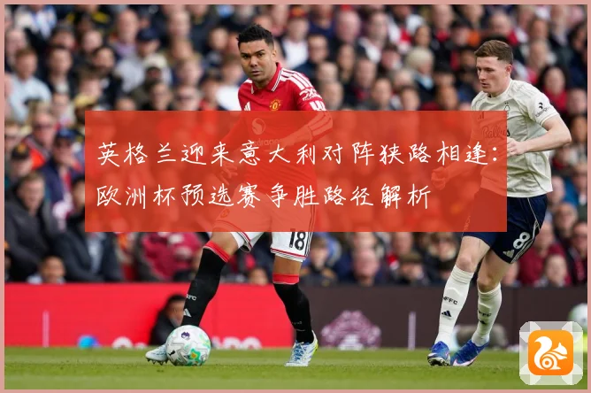英格兰迎来意大利对阵狭路相逢：欧洲杯预选赛争胜路径解析