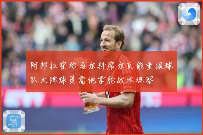 阿邦拉霍称马尔科席尔瓦能重振球队大牌球员需他掌舵战术观察