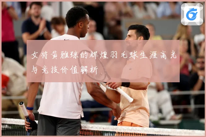 女将黄雅琼的辉煌羽毛球生涯高光与竞技价值解析