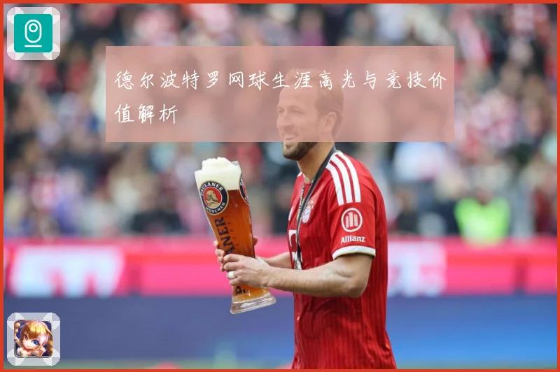 德尔波特罗网球生涯高光与竞技价值解析