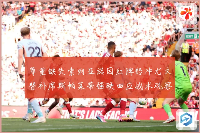 尊重缺失索利亚诺因红牌怒冲尤文替补席斯帕莱蒂强硬回应战术观察