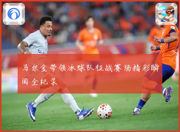 马尔金带领冰球队征战赛场精彩瞬间全纪录