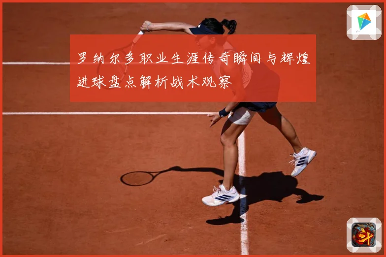 罗纳尔多职业生涯传奇瞬间与辉煌进球盘点解析战术观察