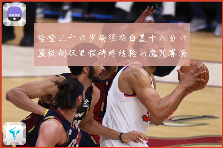 哈登三十六岁胡须花白轰十八分六篮板创双里程碑终结抢七魔咒赛场复盘