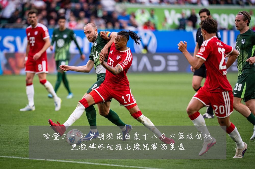 哈登三十六岁胡须花白轰十八分六篮板创双里程碑终结抢七魔咒赛场复盘