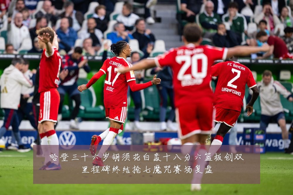 哈登三十六岁胡须花白轰十八分六篮板创双里程碑终结抢七魔咒赛场复盘
